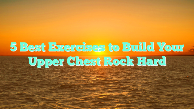 5 Best Exercises to Build Your Upper Chest Rock Hard