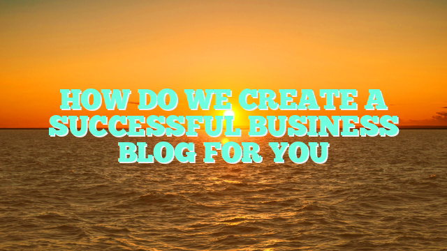 HOW DO WE CREATE A SUCCESSFUL BUSINESS BLOG FOR YOU