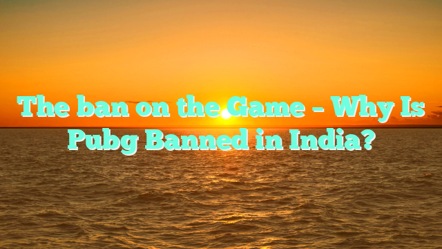 The ban on the Game – Why Is Pubg Banned in India?