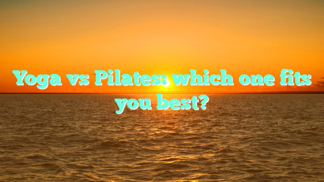 Yoga vs Pilates: which one fits you best?