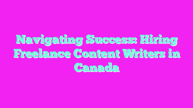 Navigating Success: Hiring Freelance Content Writers in Canada