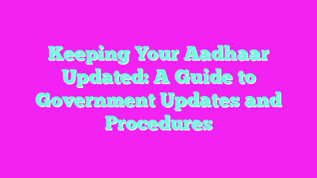 Keeping Your Aadhaar Updated: A Guide to Government Updates and Procedures