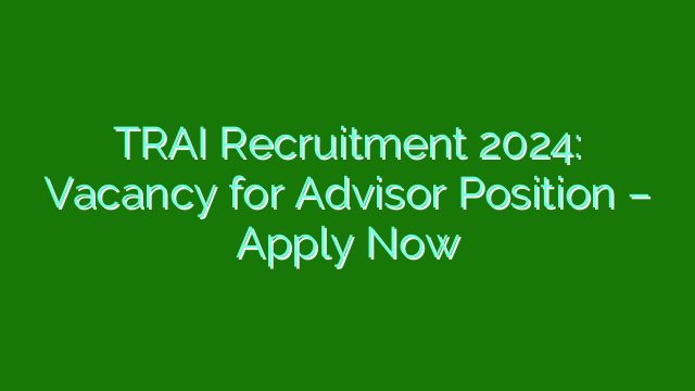 TRAI Recruitment 2024: Vacancy for Advisor Position – Apply Now