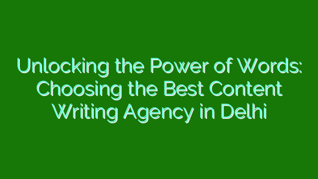 Unlocking the Power of Words: Choosing the Best Content Writing Agency in Delhi